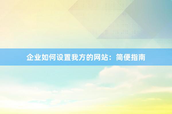 企业如何设置我方的网站：简便指南