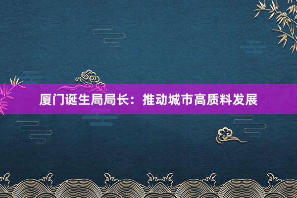 厦门诞生局局长：推动城市高质料发展