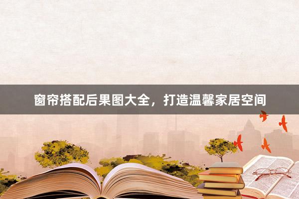 窗帘搭配后果图大全，打造温馨家居空间