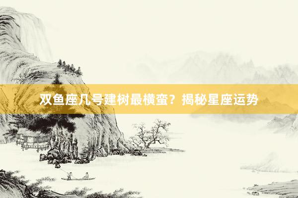 双鱼座几号建树最横蛮？揭秘星座运势