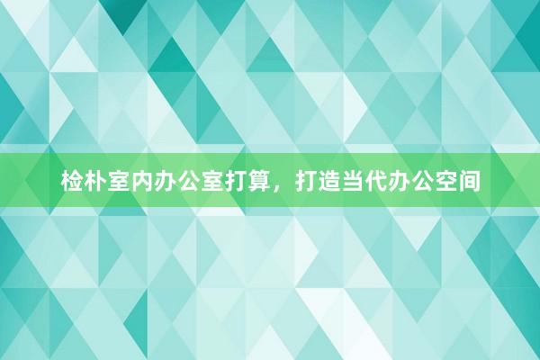 检朴室内办公室打算，打造当代办公空间
