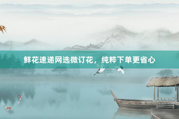 鲜花速递网选微订花，纯粹下单更省心