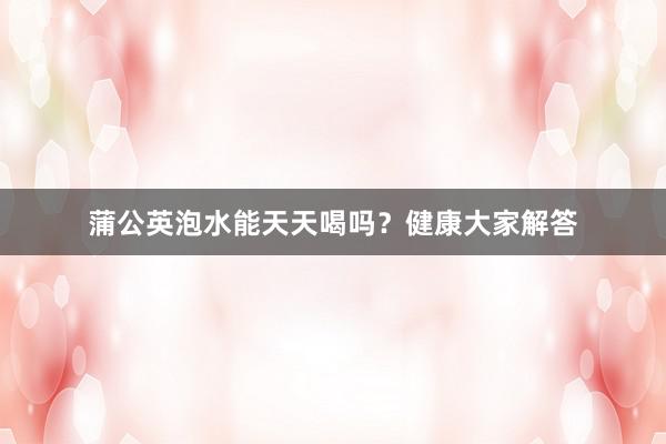 蒲公英泡水能天天喝吗？健康大家解答