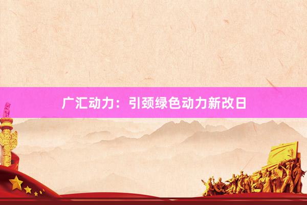 广汇动力：引颈绿色动力新改日