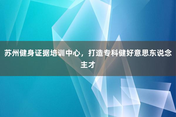 苏州健身证据培训中心，打造专科健好意思东说念主才